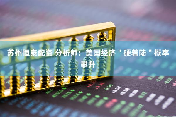 苏州恒泰配资 分析师：美国经济＂硬着陆＂概率攀升