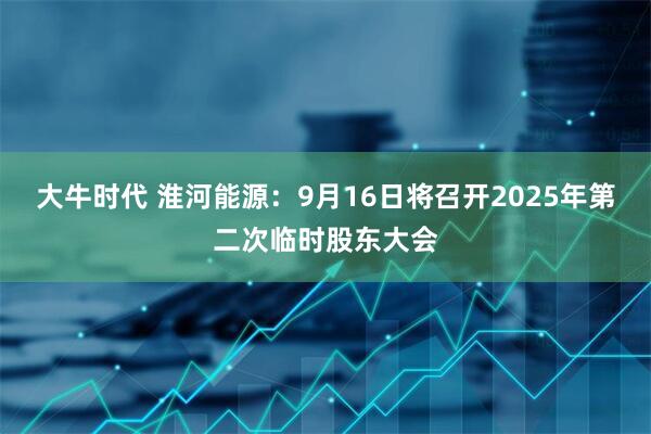 大牛时代 淮河能源：9月16日将召开2025年第二次临时股东大会