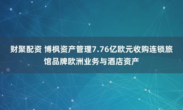财聚配资 博枫资产管理7.76亿欧元收购连锁旅馆品牌欧洲业务与酒店资产