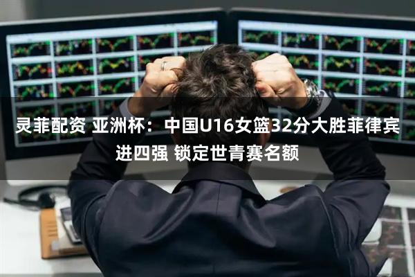 灵菲配资 亚洲杯：中国U16女篮32分大胜菲律宾进四强 锁定世青赛名额