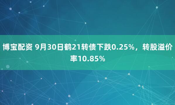 博宝配资 9月30日鹤21转债下跌0.25%，转股溢价率10.85%