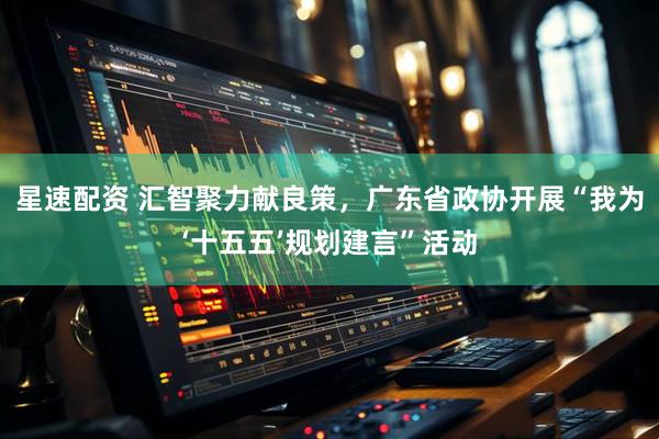 星速配资 汇智聚力献良策，广东省政协开展“我为‘十五五’规划建言”活动