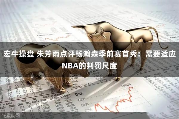 宏牛操盘 朱芳雨点评杨瀚森季前赛首秀：需要适应NBA的判罚尺度
