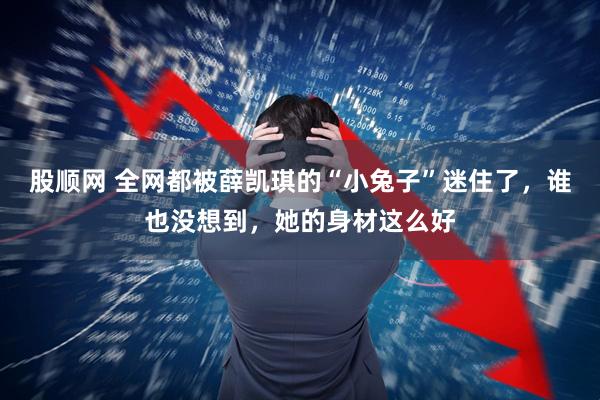 股顺网 全网都被薛凯琪的“小兔子”迷住了,谁也没想到,她的身材这么好