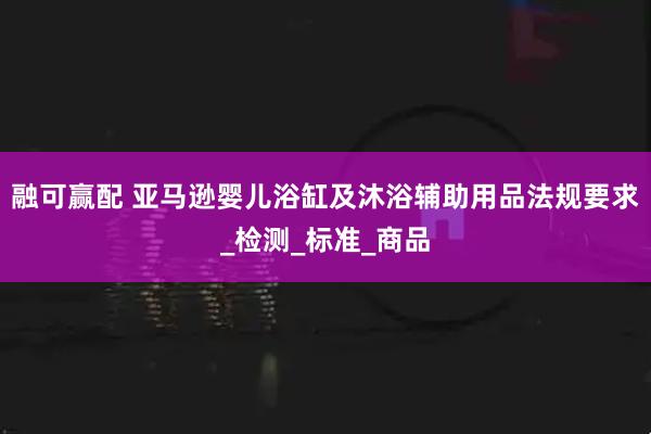 融可赢配 亚马逊婴儿浴缸及沐浴辅助用品法规要求_检测_标准_商品