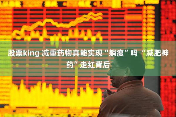 股票king 减重药物真能实现“躺瘦”吗 “减肥神药”走红背后