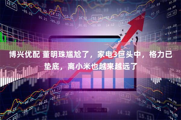 博兴优配 董明珠尴尬了，家电3巨头中，格力已垫底，离小米也越来越远了