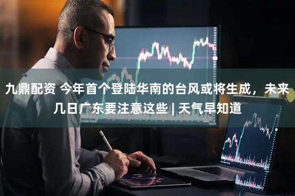 九鼎配资 今年首个登陆华南的台风或将生成，未来几日广东要注意这些 | 天气早知道