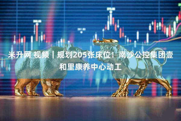 米升网 视频｜规划205张床位！南沙公控集团壹和里康养中心动工